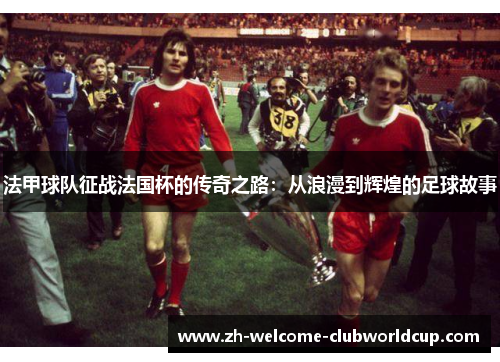 法甲球队征战法国杯的传奇之路：从浪漫到辉煌的足球故事
