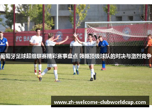 葡萄牙足球超级联赛精彩赛事盘点 领略顶级球队的对决与激烈竞争