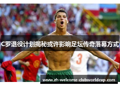 C罗退役计划揭秘或许影响足坛传奇落幕方式