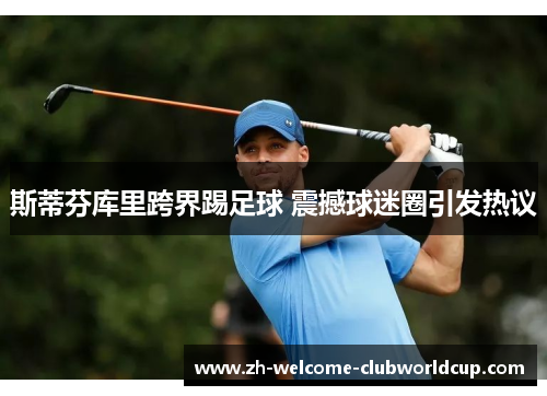 斯蒂芬库里跨界踢足球 震撼球迷圈引发热议